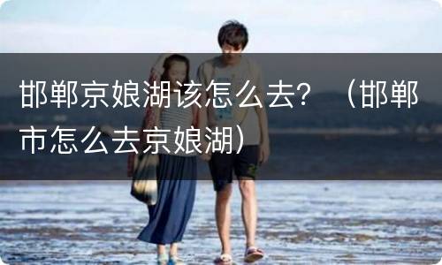 邯郸京娘湖该怎么去？（邯郸市怎么去京娘湖）