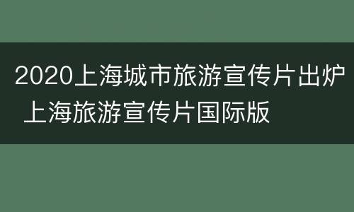 2020上海城市旅游宣传片出炉 上海旅游宣传片国际版