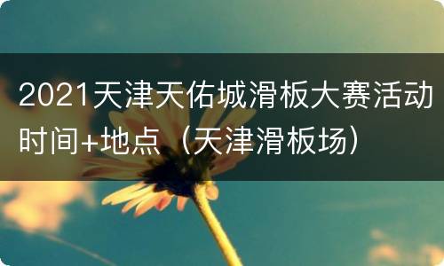 2021天津天佑城滑板大赛活动时间+地点（天津滑板场）