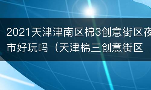 2021天津津南区棉3创意街区夜市好玩吗（天津棉三创意街区夜市）