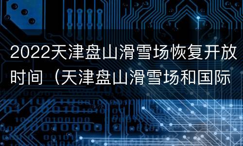 2022天津盘山滑雪场恢复开放时间（天津盘山滑雪场和国际滑雪场）