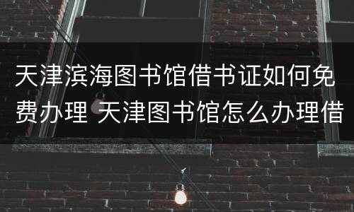 天津滨海图书馆借书证如何免费办理 天津图书馆怎么办理借书证
