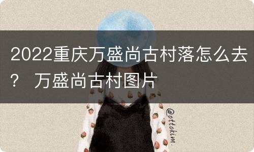 2022重庆万盛尚古村落怎么去？ 万盛尚古村图片