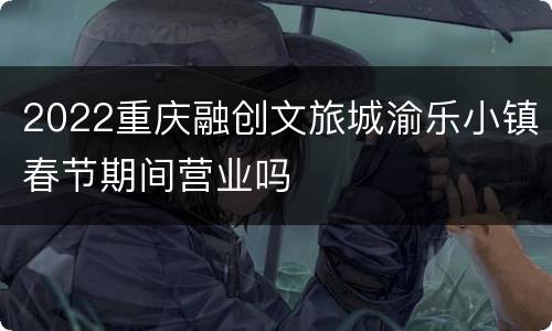 2022重庆融创文旅城渝乐小镇春节期间营业吗