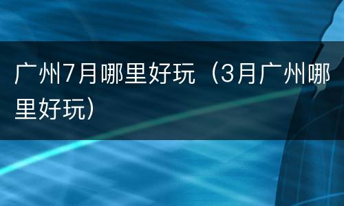 广州7月哪里好玩（3月广州哪里好玩）