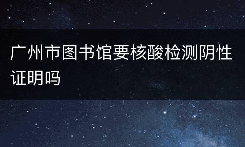 广州市图书馆要核酸检测阴性证明吗