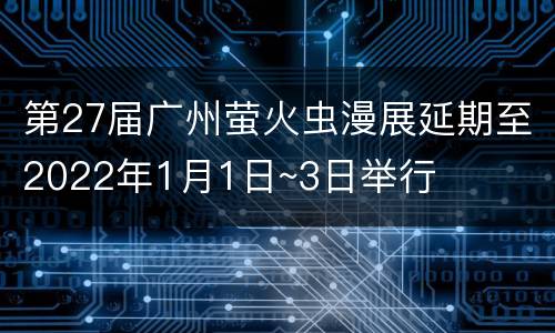 第27届广州萤火虫漫展延期至2022年1月1日~3日举行