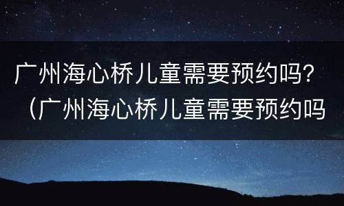 广州海心桥儿童需要预约吗？（广州海心桥儿童需要预约吗）