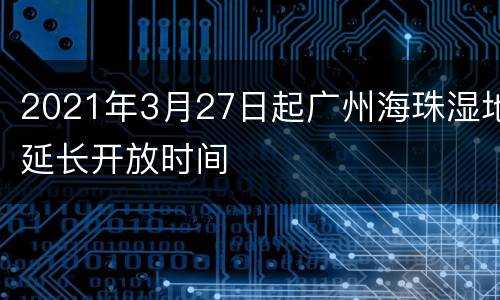 2021年3月27日起广州海珠湿地延长开放时间