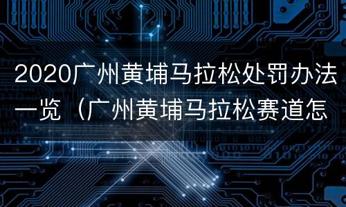 2020广州黄埔马拉松处罚办法一览（广州黄埔马拉松赛道怎样）
