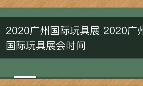 2020广州国际玩具展 2020广州国际玩具展会时间
