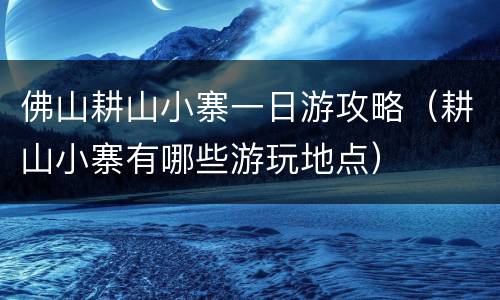 佛山耕山小寨一日游攻略（耕山小寨有哪些游玩地点）