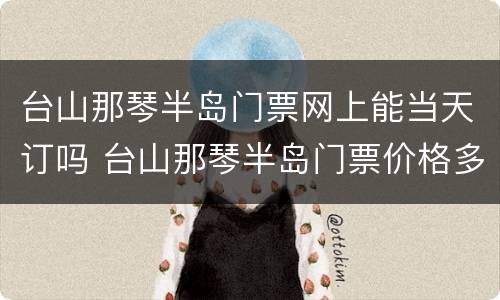 台山那琴半岛门票网上能当天订吗 台山那琴半岛门票价格多少钱