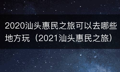 2020汕头惠民之旅可以去哪些地方玩（2021汕头惠民之旅）
