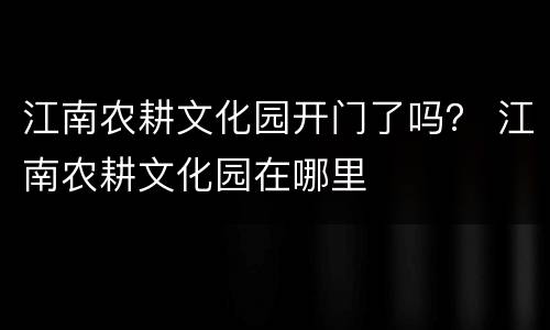江南农耕文化园开门了吗？ 江南农耕文化园在哪里