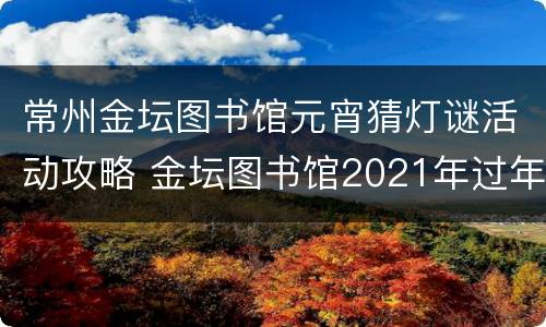 常州金坛图书馆元宵猜灯谜活动攻略 金坛图书馆2021年过年开门吗