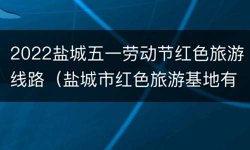 2022盐城五一劳动节红色旅游线路（盐城市红色旅游基地有哪些）