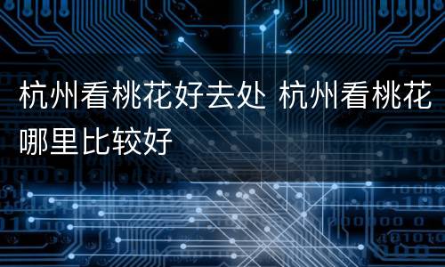 杭州看桃花好去处 杭州看桃花哪里比较好
