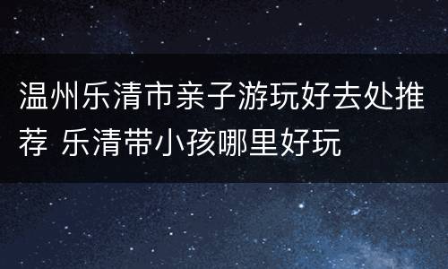 温州乐清市亲子游玩好去处推荐 乐清带小孩哪里好玩