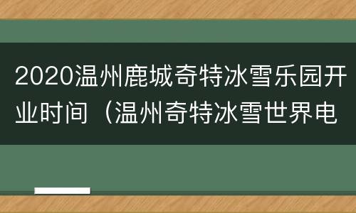 2020温州鹿城奇特冰雪乐园开业时间（温州奇特冰雪世界电话）