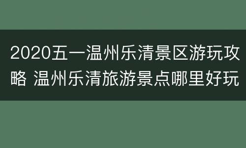 2020五一温州乐清景区游玩攻略 温州乐清旅游景点哪里好玩