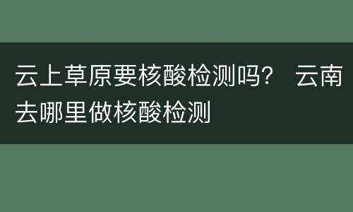 云上草原要核酸检测吗？ 云南去哪里做核酸检测