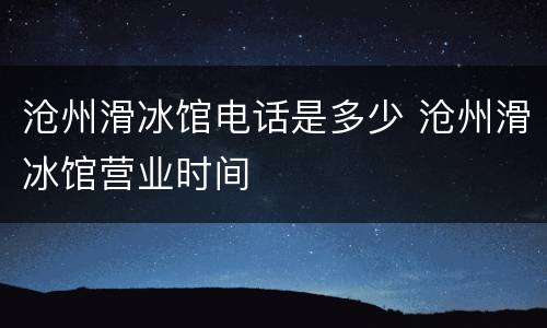 沧州滑冰馆电话是多少 沧州滑冰馆营业时间