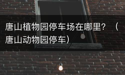 唐山植物园停车场在哪里？（唐山动物园停车）