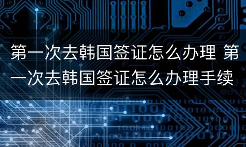 第一次去韩国签证怎么办理 第一次去韩国签证怎么办理手续