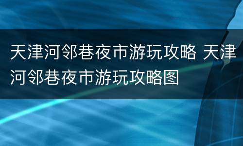 天津河邻巷夜市游玩攻略 天津河邻巷夜市游玩攻略图
