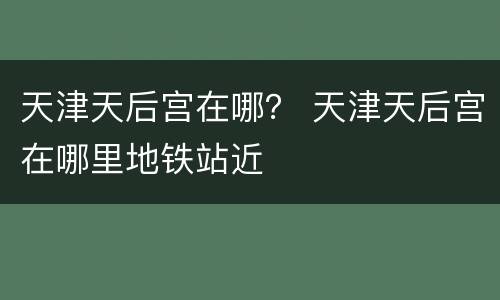 天津天后宫在哪？ 天津天后宫在哪里地铁站近