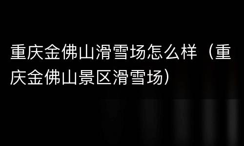 重庆金佛山滑雪场怎么样（重庆金佛山景区滑雪场）