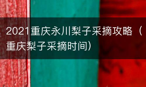 2021重庆永川梨子采摘攻略（重庆梨子采摘时间）