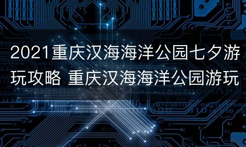2021重庆汉海海洋公园七夕游玩攻略 重庆汉海海洋公园游玩时间