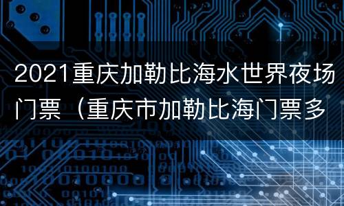 2021重庆加勒比海水世界夜场门票（重庆市加勒比海门票多少钱）