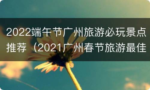 2022端午节广州旅游必玩景点推荐（2021广州春节旅游最佳去处）
