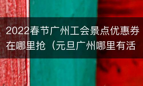 2022春节广州工会景点优惠券在哪里抢（元旦广州哪里有活动）
