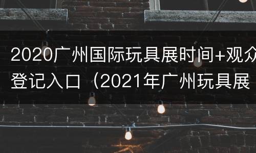 2020广州国际玩具展时间+观众登记入口（2021年广州玩具展时间）