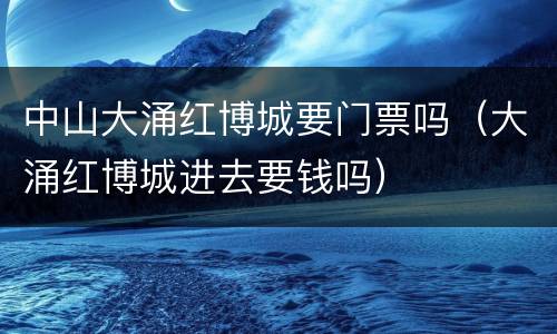 中山大涌红博城要门票吗（大涌红博城进去要钱吗）