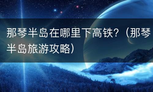 那琴半岛在哪里下高铁?（那琴半岛旅游攻略）