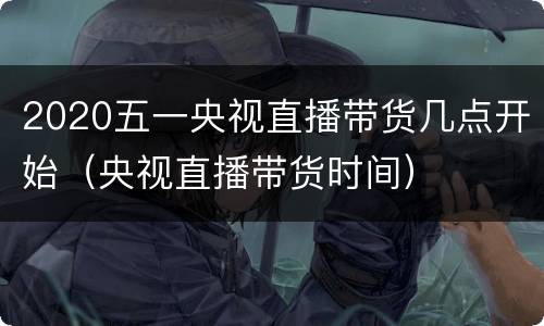 2020五一央视直播带货几点开始（央视直播带货时间）