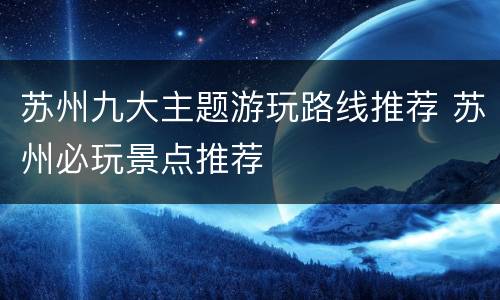苏州九大主题游玩路线推荐 苏州必玩景点推荐