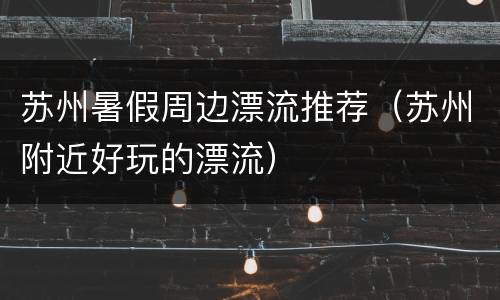苏州暑假周边漂流推荐（苏州附近好玩的漂流）