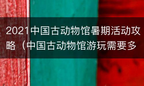 2021中国古动物馆暑期活动攻略（中国古动物馆游玩需要多久）