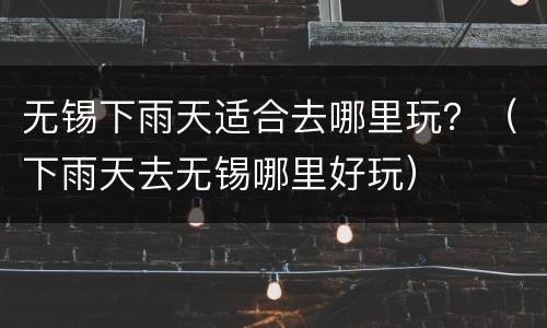 无锡下雨天适合去哪里玩？（下雨天去无锡哪里好玩）