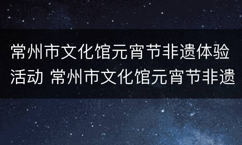 常州市文化馆元宵节非遗体验活动 常州市文化馆元宵节非遗体验活动有哪些