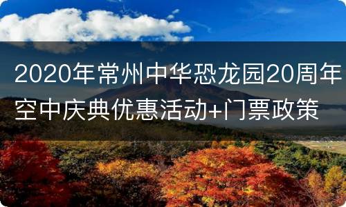 2020年常州中华恐龙园20周年空中庆典优惠活动+门票政策