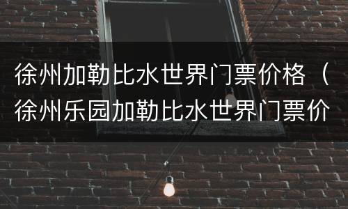徐州加勒比水世界门票价格（徐州乐园加勒比水世界门票价格）