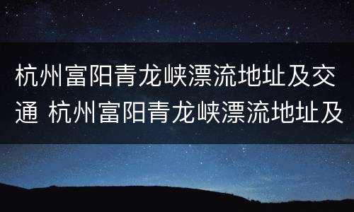杭州富阳青龙峡漂流地址及交通 杭州富阳青龙峡漂流地址及交通路线