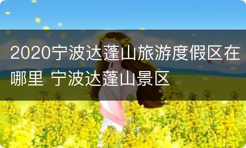 2020宁波达蓬山旅游度假区在哪里 宁波达蓬山景区